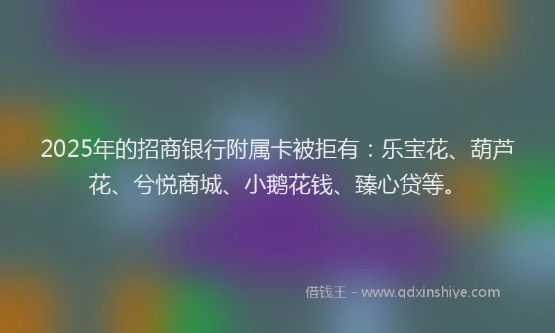 2025年的招商银行附属卡被拒有：乐宝花、葫芦花、兮悦商城、小鹅花钱、臻心贷等。