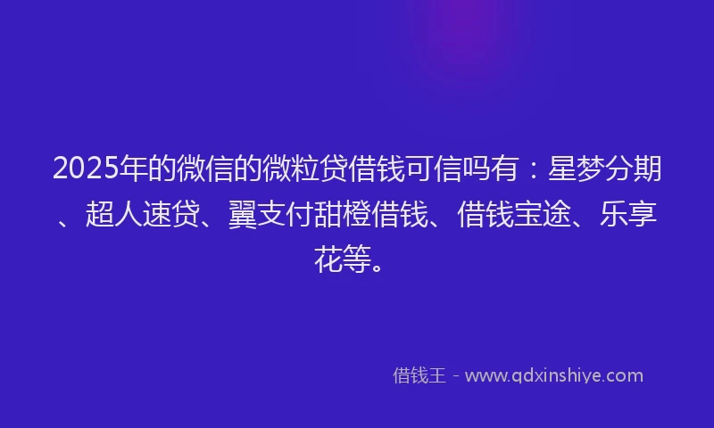 2025年的微信的微粒贷借钱可信吗有：星梦分期、超人速贷、翼支付甜橙借钱、借钱宝途、乐享花等。