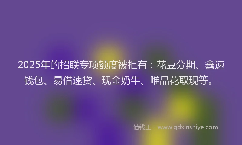 2025年的招联专项额度被拒有：花豆分期、鑫速钱包、易借速贷、现金奶牛、唯品花取现等。