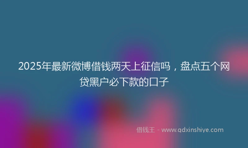 2025年最新微博借钱两天上征信吗，盘点五个网贷黑户必下款的口子