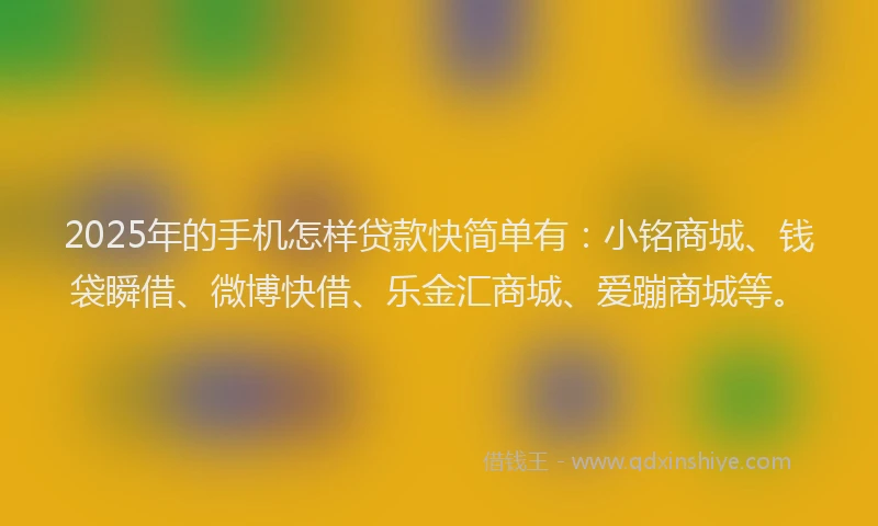 2025年的手机怎样贷款快简单有：小铭商城、钱袋瞬借、微博快借、乐金汇商城、爱蹦商城等。