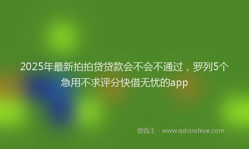 2025年最新拍拍贷贷款会不会不通过，罗列5个急用不求评分快借无忧的app