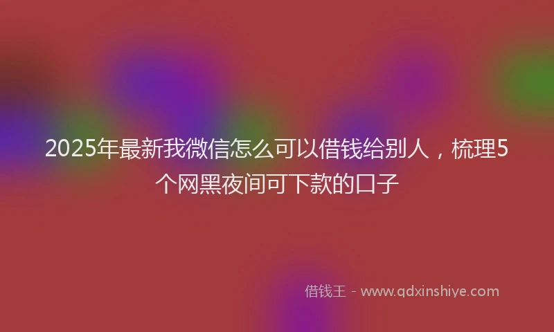2025年最新我微信怎么可以借钱给别人，梳理5个网黑夜间可下款的口子