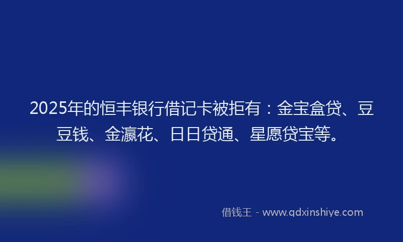 2025年的恒丰银行借记卡被拒有：金宝盒贷、豆豆钱、金瀛花、日日贷通、星愿贷宝等。