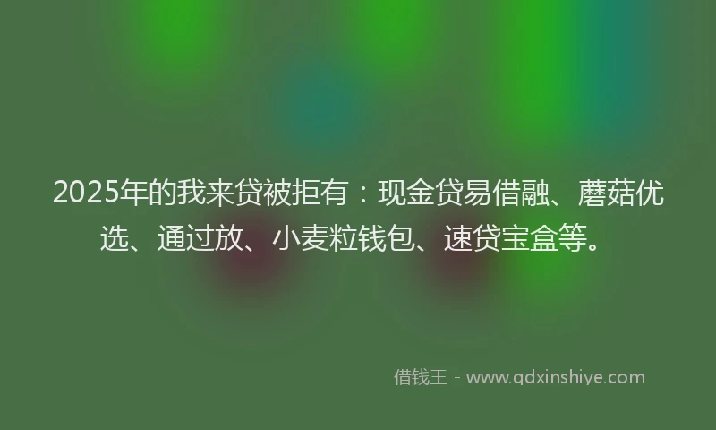 2025年的我来贷被拒有：现金贷易借融、蘑菇优选、通过放、小麦粒钱包、速贷宝盒等。