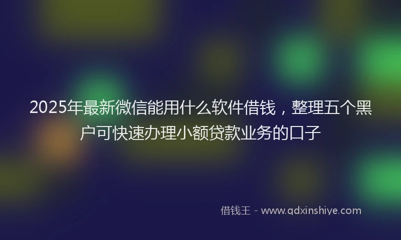 2025年最新微信能用什么软件借钱，整理五个黑户可快速办理小额贷款业务的口子