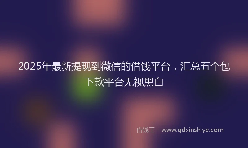 2025年最新提现到微信的借钱平台，汇总五个包下款平台无视黑白
