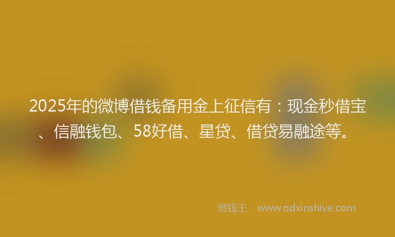 2025年的微博借钱备用金上征信有：现金秒借宝、信融钱包、58好借、星贷、借贷易融途等。