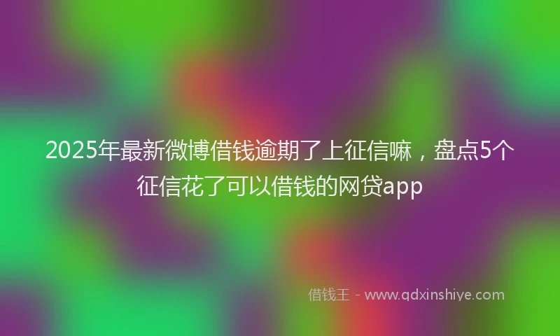 2025年最新微博借钱逾期了上征信嘛，盘点5个征信花了可以借钱的网贷app