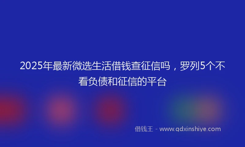 2025年最新微选生活借钱查征信吗，罗列5个不看负债和征信的平台