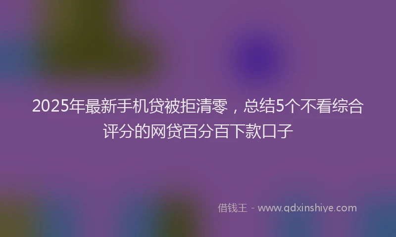 2025年最新手机贷被拒清零，总结5个不看综合评分的网贷百分百下款口子