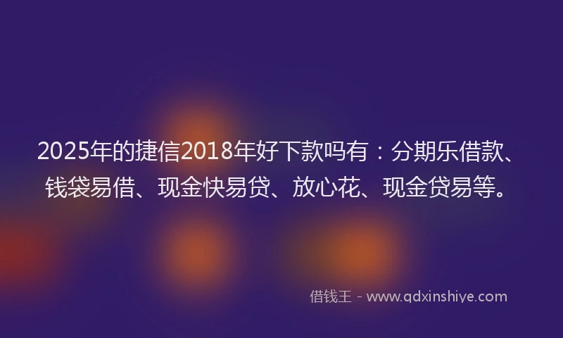 2025年的捷信2018年好下款吗有：分期乐借款、钱袋易借、现金快易贷、放心花、现金贷易等。
