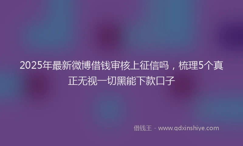 2025年最新微博借钱审核上征信吗，梳理5个真正无视一切黑能下款口子
