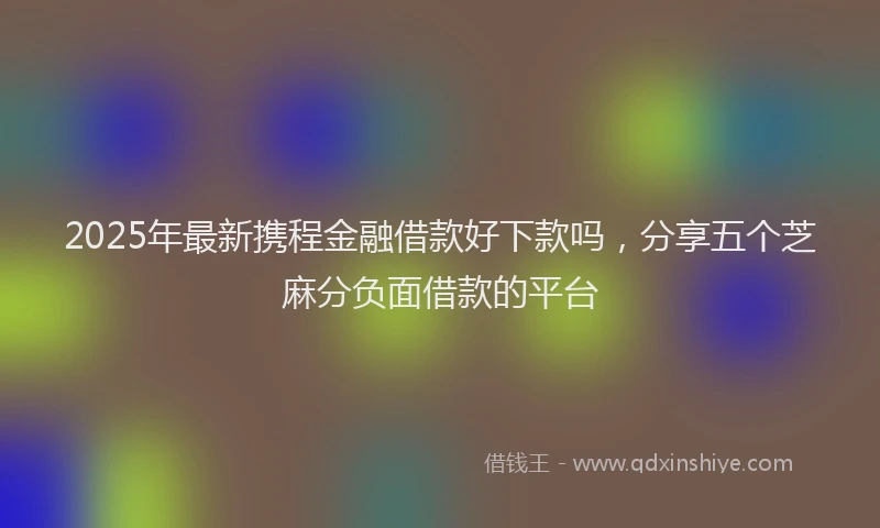 2025年最新携程金融借款好下款吗，分享五个芝麻分负面借款的平台