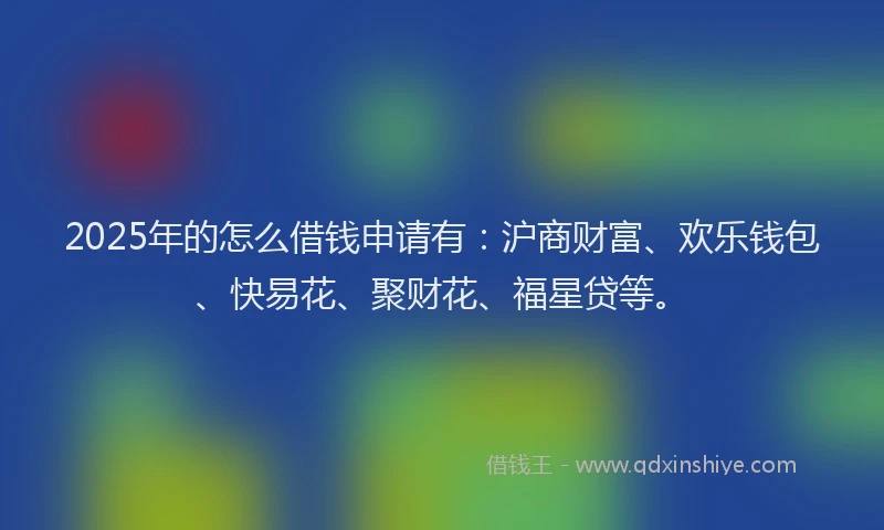 2025年的怎么借钱申请有：沪商财富、欢乐钱包、快易花、聚财花、福星贷等。