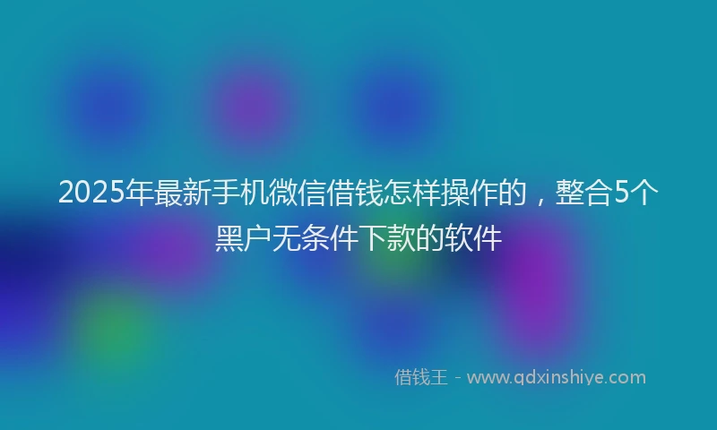 2025年最新手机微信借钱怎样操作的，整合5个黑户无条件下款的软件