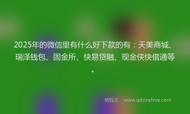 2025年的微信里有什么好下款的有：天美商城、瑞泽钱包、固金所、快易贷融、现金侠快借通等。