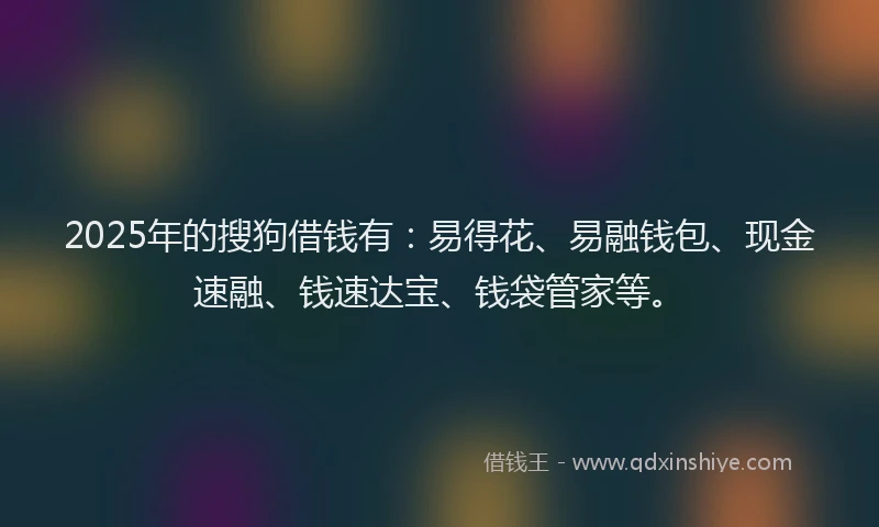 2025年的搜狗借钱有：易得花、易融钱包、现金速融、钱速达宝、钱袋管家等。