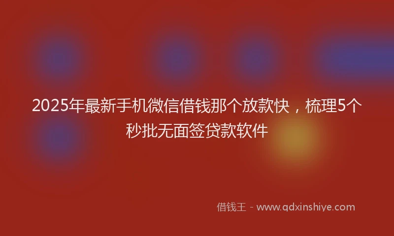 2025年最新手机微信借钱那个放款快，梳理5个秒批无面签贷款软件