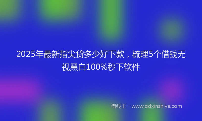 2025年最新指尖贷多少好下款，梳理5个借钱无视黑白100%秒下软件