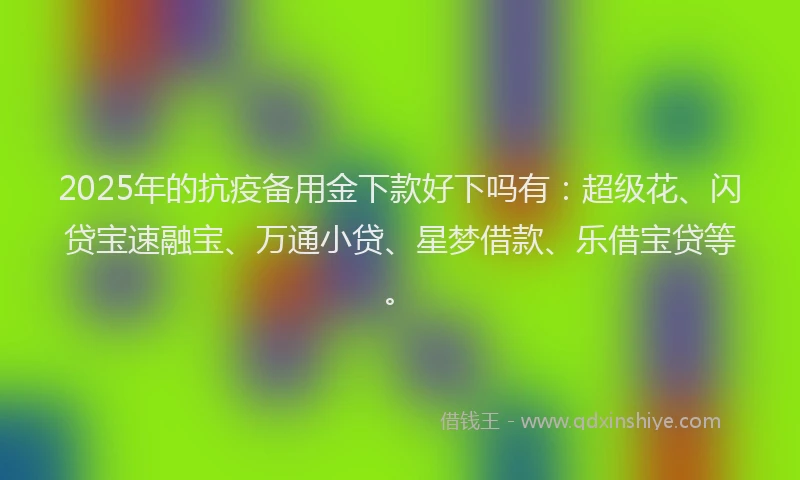 2025年的抗疫备用金下款好下吗有：超级花、闪贷宝速融宝、万通小贷、星梦借款、乐借宝贷等。
