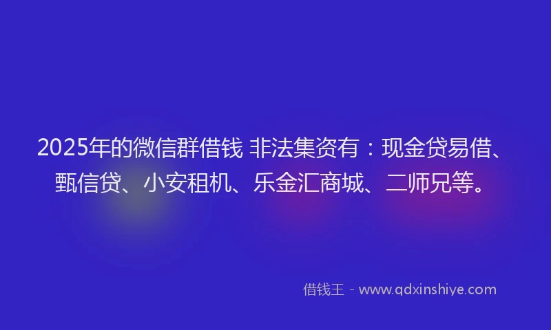 2025年的微信群借钱 非法集资有：现金贷易借、甄信贷、小安租机、乐金汇商城、二师兄等。