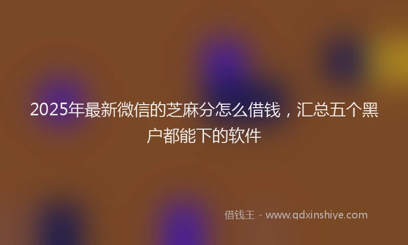 2025年最新微信的芝麻分怎么借钱，汇总五个黑户都能下的软件