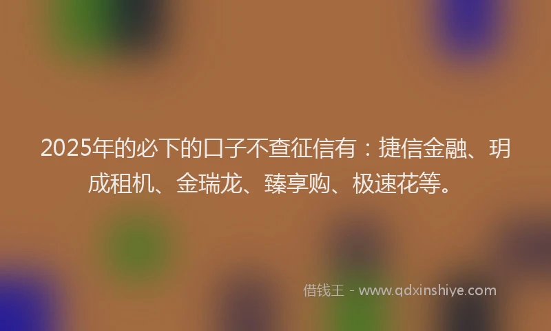 2025年的必下的口子不查征信有：捷信金融、玥成租机、金瑞龙、臻享购、极速花等。