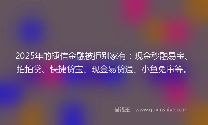 2025年的捷信金融被拒别家有：现金秒融易宝、拍拍贷、快捷贷宝、现金易贷通、小鱼免审等。