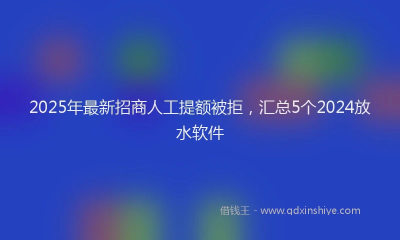 2025年最新招商人工提额被拒，汇总5个2024放水软件