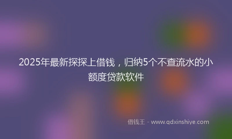 2025年最新探探上借钱，归纳5个不查流水的小额度贷款软件