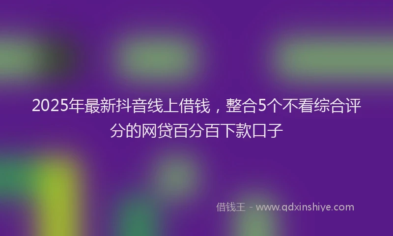 2025年最新抖音线上借钱，整合5个不看综合评分的网贷百分百下款口子