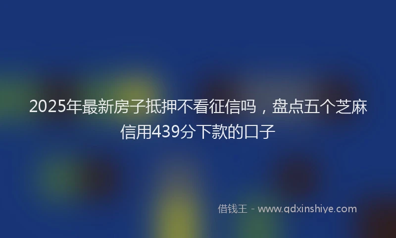 2025年最新房子抵押不看征信吗，盘点五个芝麻信用439分下款的口子