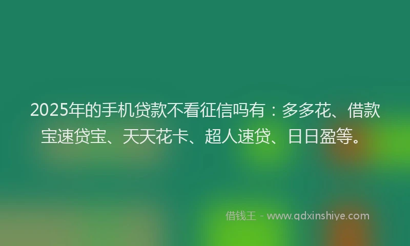 2025年的手机贷款不看征信吗有：多多花、借款宝速贷宝、天天花卡、超人速贷、日日盈等。