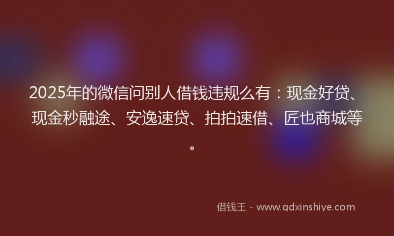 2025年的微信问别人借钱违规么有：现金好贷、现金秒融途、安逸速贷、拍拍速借、匠也商城等。
