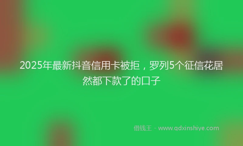 2025年最新抖音信用卡被拒，罗列5个征信花居然都下款了的口子