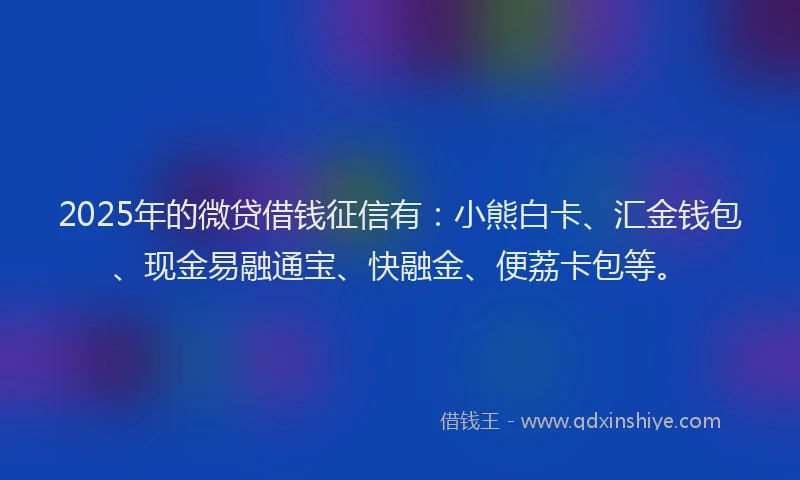 2025年的微贷借钱征信有：小熊白卡、汇金钱包、现金易融通宝、快融金、便荔卡包等。