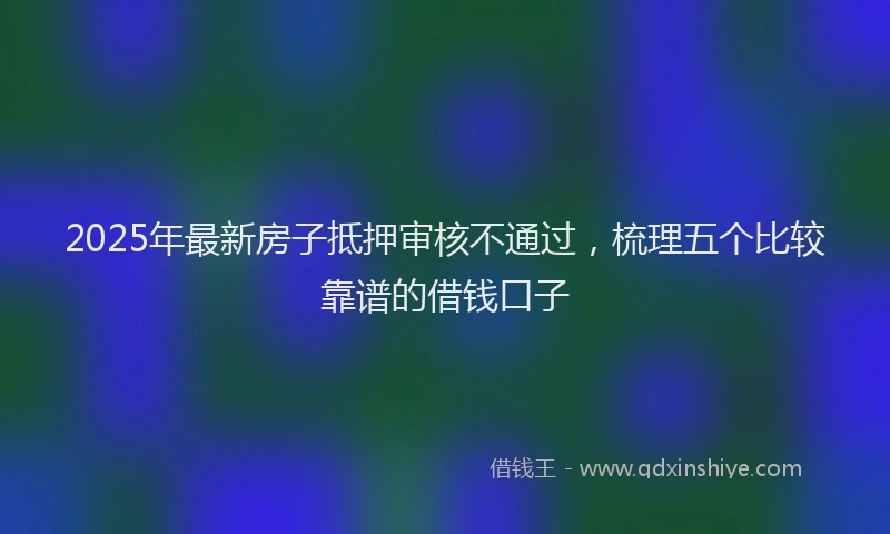 2025年最新房子抵押审核不通过，梳理五个比较靠谱的借钱口子