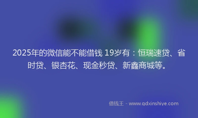 2025年的微信能不能借钱 19岁有：恒瑞速贷、省时贷、银杏花、现金秒贷、新鑫商城等。