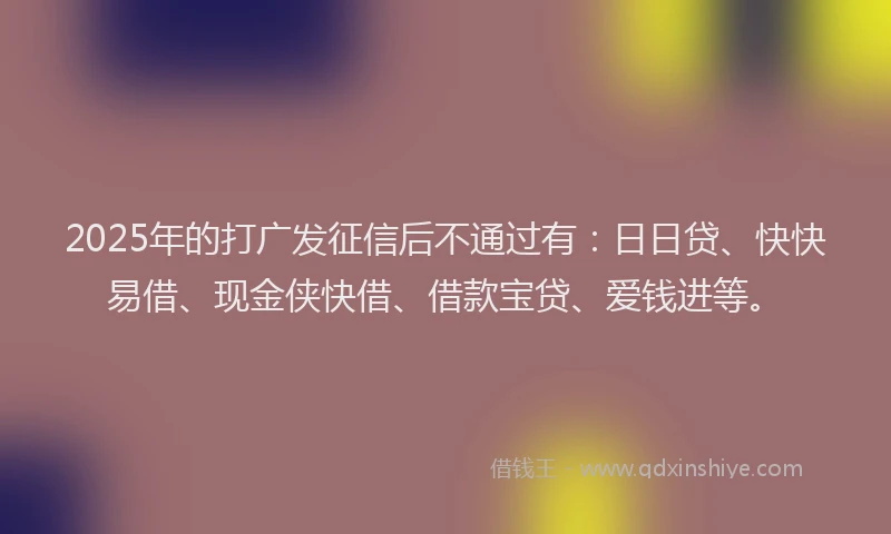 2025年的打广发征信后不通过有：日日贷、快快易借、现金侠快借、借款宝贷、爱钱进等。