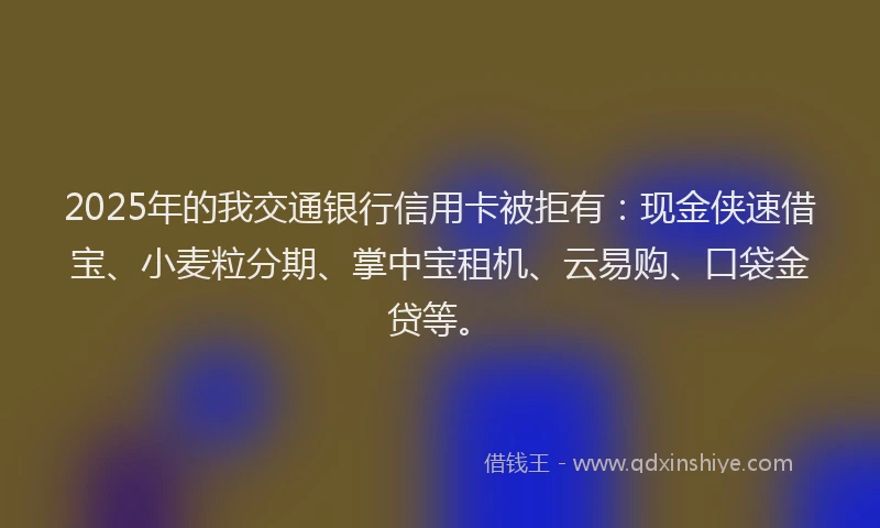 2025年的我交通银行信用卡被拒有：现金侠速借宝、小麦粒分期、掌中宝租机、云易购、口袋金贷等。
