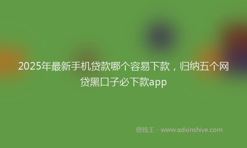2025年最新手机贷款哪个容易下款，归纳五个网贷黑口子必下款app