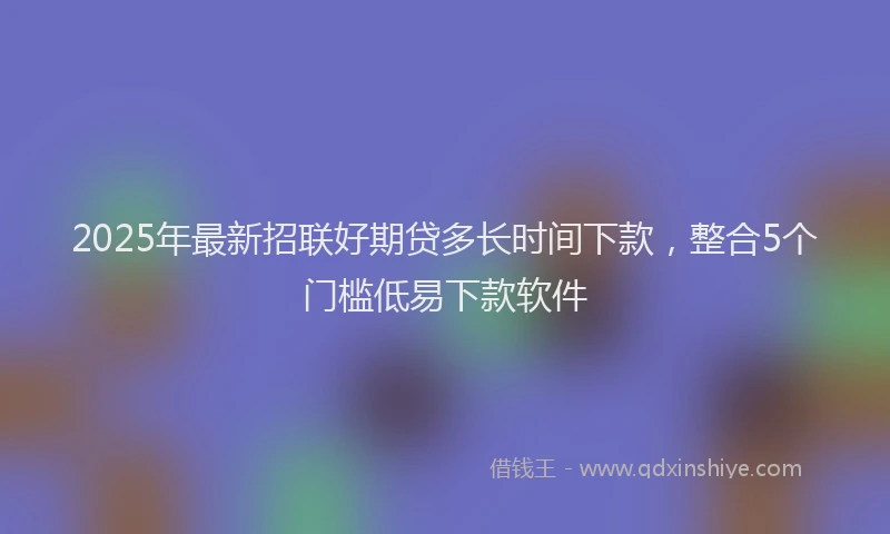 2025年最新招联好期贷多长时间下款，整合5个门槛低易下款软件