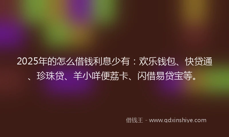 2025年的怎么借钱利息少有：欢乐钱包、快贷通、珍珠贷、羊小咩便荔卡、闪借易贷宝等。
