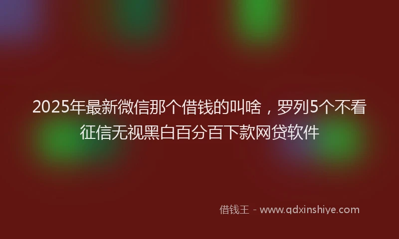 2025年最新微信那个借钱的叫啥，罗列5个不看征信无视黑白百分百下款网贷软件