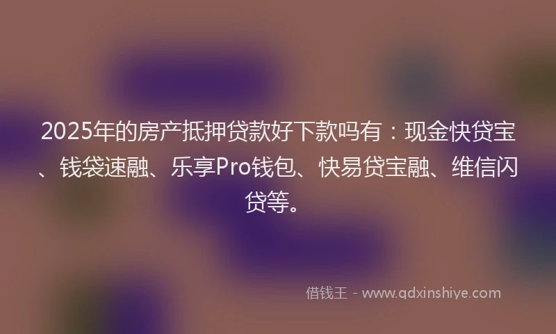 2025年的房产抵押贷款好下款吗有：现金快贷宝、钱袋速融、乐享Pro钱包、快易贷宝融、维信闪贷等。