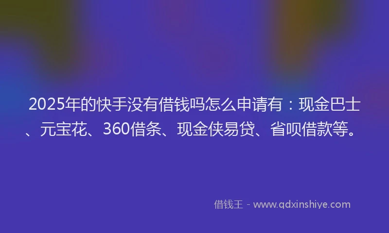 2025年的快手没有借钱吗怎么申请有：现金巴士、元宝花、360借条、现金侠易贷、省呗借款等。