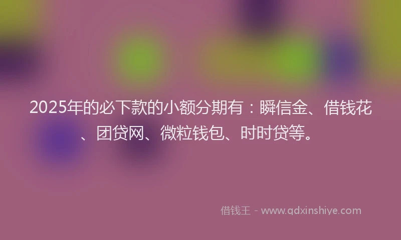 2025年的必下款的小额分期有：瞬信金、借钱花、团贷网、微粒钱包、时时贷等。