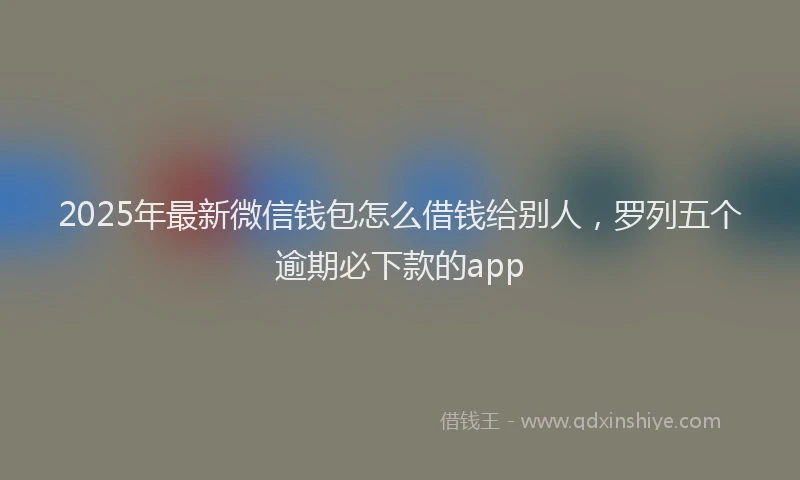 2025年最新微信钱包怎么借钱给别人，罗列五个逾期必下款的app