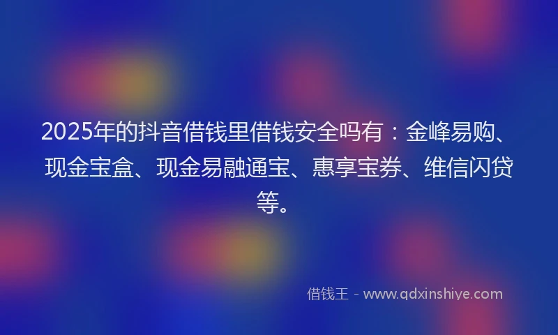2025年的抖音借钱里借钱安全吗有：金峰易购、现金宝盒、现金易融通宝、惠享宝券、维信闪贷等。